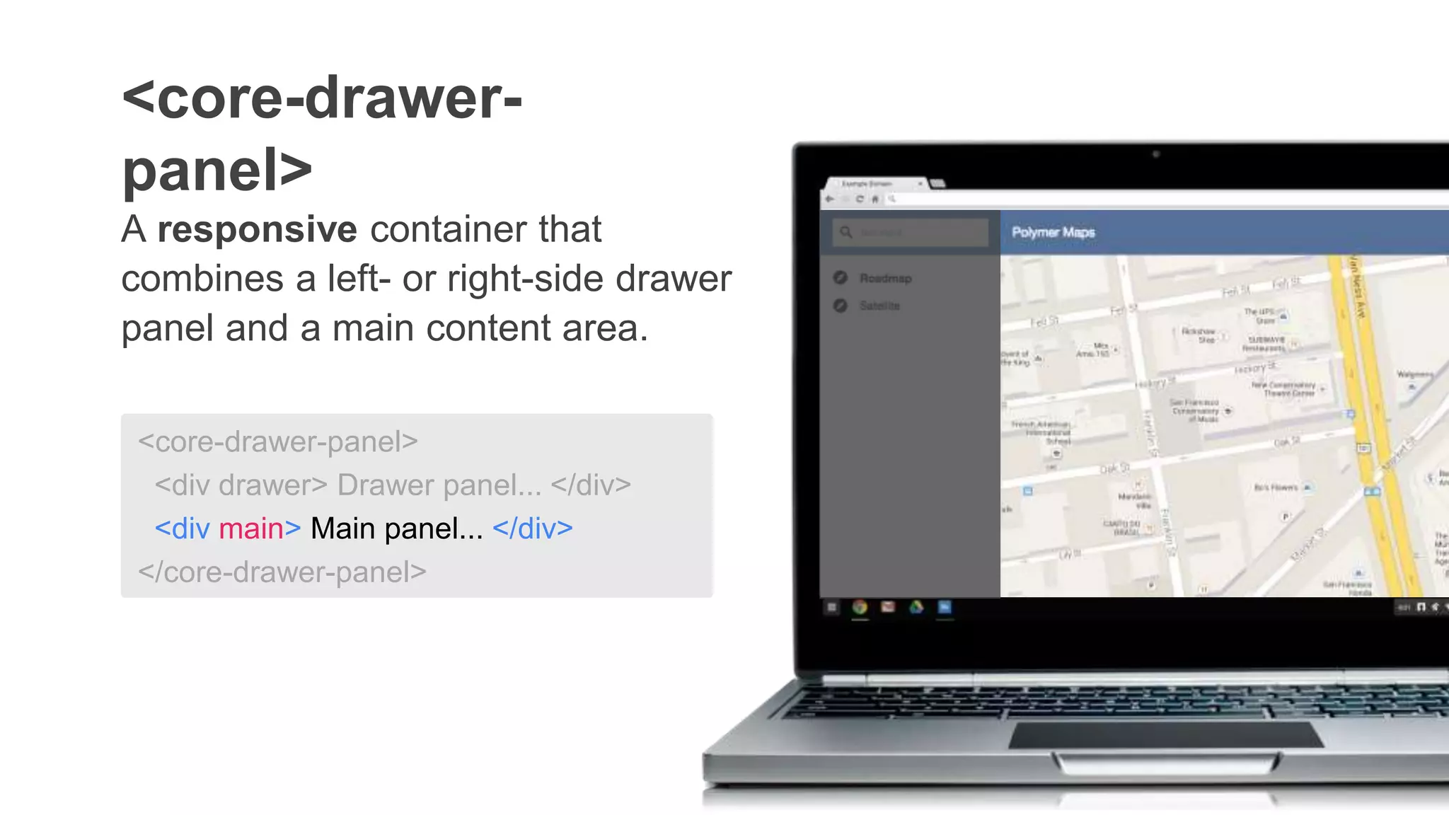 <core-drawer-panel>
<div drawer> Drawer panel... </div>
<div main> Main panel... </div>
</core-drawer-panel>
A responsive container that
combines a left- or right-side drawer
panel and a main content area.
<core-drawer-
panel>
 
