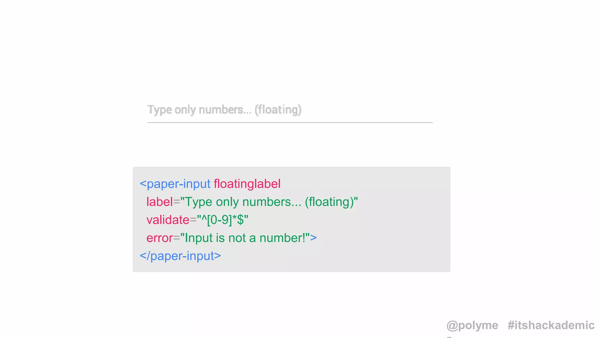 <paper-input floatinglabel
label="Type only numbers... (floating)"
validate="^[0-9]*$"
error="Input is not a number!">
</paper-input>
@polyme #itshackademic
 
