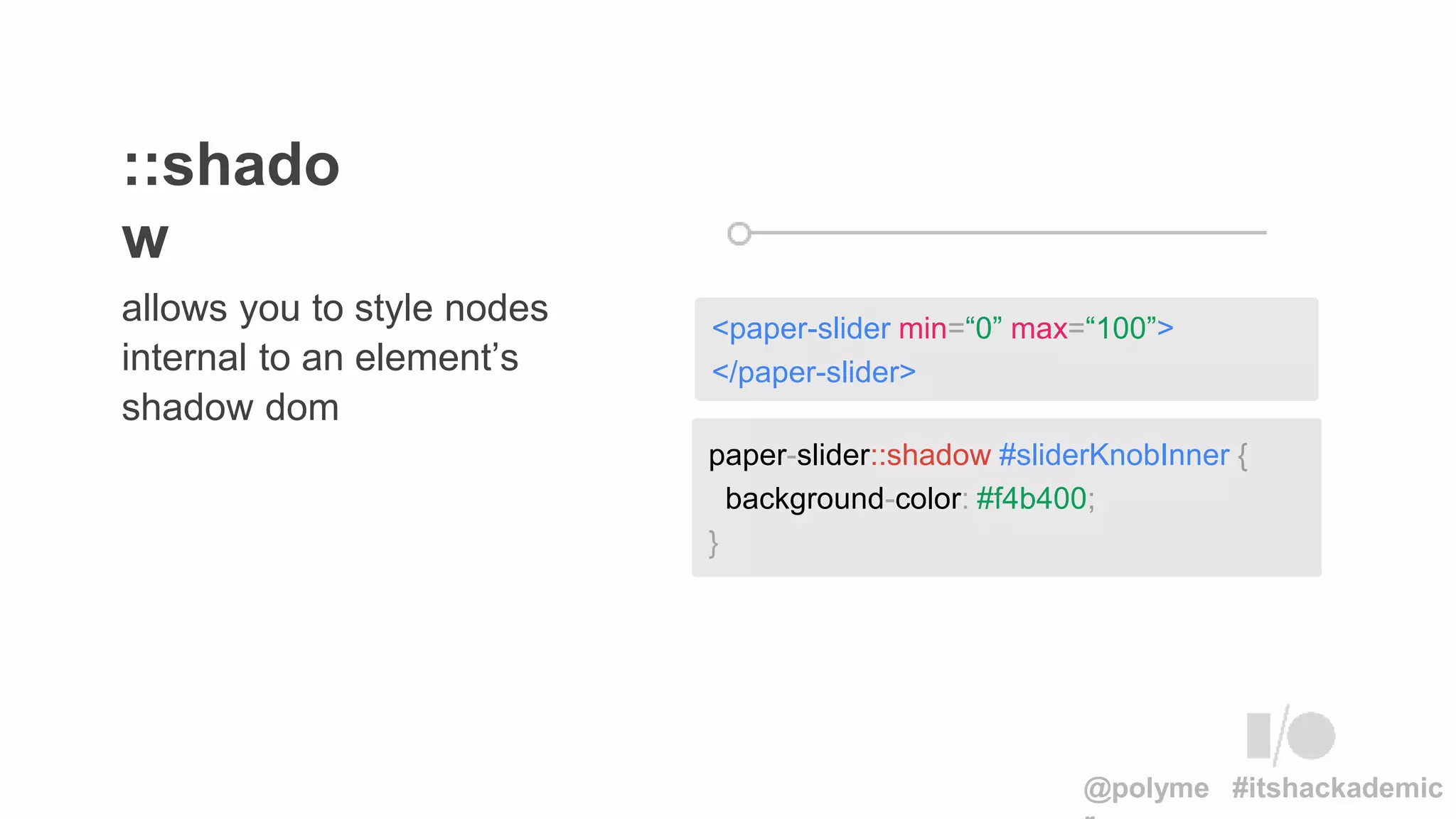 allows you to style nodes
internal to an element’s
shadow dom
::shado
w
paper-slider::shadow #sliderKnobInner {
background-color: #f4b400;
}
<paper-slider min=“0” max=“100”>
</paper-slider>
@polyme #itshackademic
 