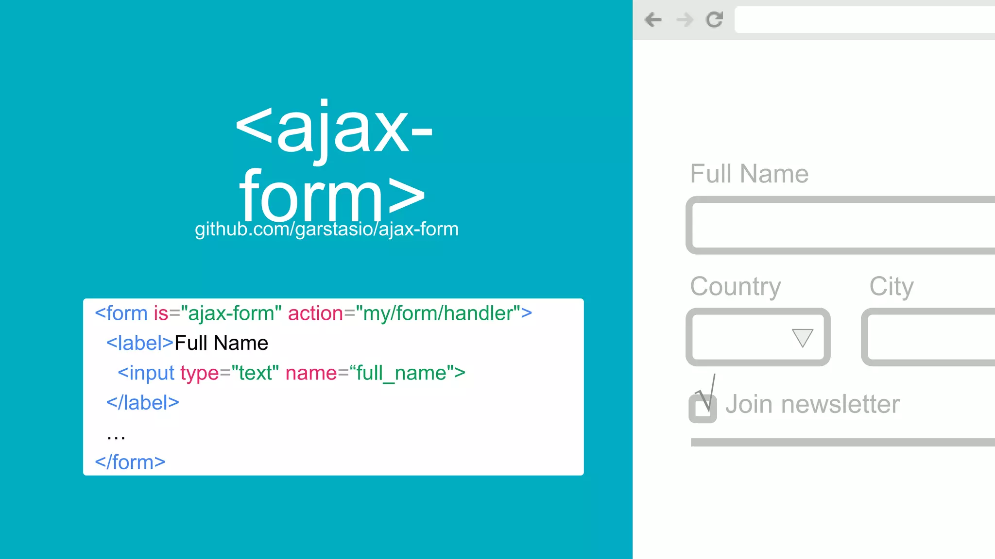 <ajax-
form>github.com/garstasio/ajax-form
Full Name
Country City
Join newsletter
<form is="ajax-form" action="my/form/handler">
<label>Full Name
<input type="text" name=“full_name">
</label>
…
</form>
√
 