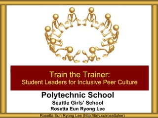 Polytechnic School
Seattle Girls’ School
Rosetta Eun Ryong Lee
Train the Trainer:
Student Leaders for Inclusive Peer Culture
Rosetta Eun Ryong Lee (http://tiny.cc/rosettalee)
 