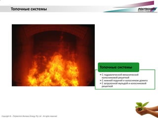 Copyright © – Polytechnik Biomass Energy Pty Ltd - All rights reserved
• С гидравлической механической
колосниковой решеткой
• С нижней подачей и колосником дожига
• С загрузочной мульдой и колосниковой
решеткой
Топочные системы
Топочные системы
 