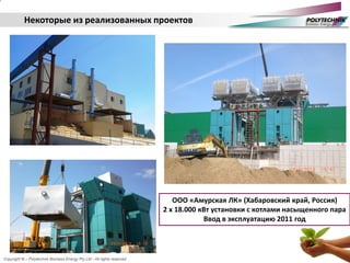 Copyright © – Polytechnik Biomass Energy Pty Ltd - All rights reserved
Некоторые из реализованных проектов
ESP Electrostatic Precipitator
ООО «Амурская ЛК» (Хабаровский край, Россия)
2 х 18.000 кВт установки с котлами насыщенного пара
Ввод в эксплуатацию 2011 год
 