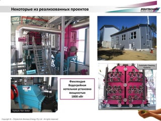 Copyright © – Polytechnik Biomass Energy Pty Ltd - All rights reserved
Некоторые из реализованных проектов
Automatic Cleaning
Systems
Hydraulic Ram Stoker
Multicyclone
Boiler
Финляндия
Водогрейная
котельная установка
мощностью
1800 кВт
 