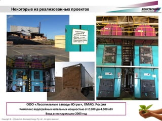 Copyright © – Polytechnik Biomass Energy Pty Ltd - All rights reserved
ООО «Лесопильные заводы Югры», ХМАО, Россия
Комплекс водогрейных котельных мощностью от 2.500 до 4.500 кВт
Ввод в эксплуатацию 2003 год
Некоторые из реализованных проектов
 