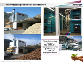 Copyright © – Polytechnik Biomass Energy Pty Ltd - All rights reserved
Некоторые из реализованных проектов
Tiwag Лэнгенфельд
Австрия
ТЭЦ 6.500 кВт*ч
термомаляный котел
(1.100 кВт эл.)
+ 4.000 кВт
водогрейный котел
 