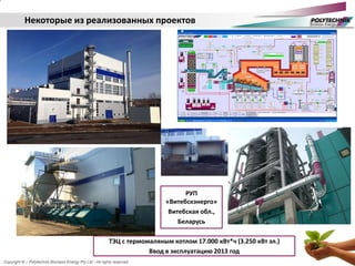 Copyright © – Polytechnik Biomass Energy Pty Ltd - All rights reserved
ТЭЦ с термомаляным котлом 17.000 кВт*ч (3.250 кВт эл.)
Ввод в эксплуатацию 2013 год
Некоторые из реализованных проектов
РУП
«Витебскэнерго»
Витебская обл.,
Беларусь
 