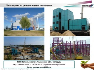 Copyright © – Polytechnik Biomass Energy Pty Ltd - All rights reserved
РУП «Гомельэнерго», Гомельская обл., Беларусь
ТЭЦ 2 х 12.000 кВт*ч (2 х 2.114 кВт эл.) термомасляные установки
Ввод в эксплуатацию 2011 год
Некоторые из реализованных проектов
 