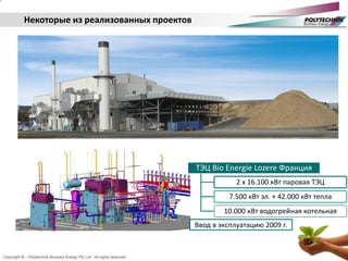 Copyright © – Polytechnik Biomass Energy Pty Ltd - All rights reserved
Некоторые из реализованных проектов
ТЭЦ Bio Energie Lozere Франция
2 x 16.100 кВт паровая ТЭЦ
7.500 кВт эл. + 42.000 кВт тепла
10.000 кВт водогрейная котельная
Ввод в эксплуатацию 2009 г.
 