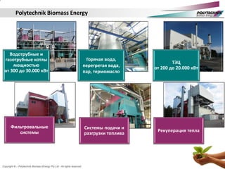 Copyright © – Polytechnik Biomass Energy Pty Ltd - All rights reserved
Polytechnik Biomass Energy
Водотрубные и
газотрубные котлы
мощностью
от 300 до 30.000 кВт
Горячая вода,
перегретая вода,
пар, термомасло
ТЭЦ
от 200 до 20.000 кВт
Фильтровальные
системы
Системы подачи и
разгрузки топлива
Рекуперация тепла
 