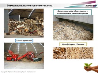 Copyright © – Polytechnik Biomass Energy Pty Ltd - All rights reserved
Возможное к использованию топливо
Спелая древесина
Древесные отходы образующиеся в
технологическом цикле предприятия
Щепа | Стружка | Пеллеты
 