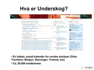 Hva er Underskog?<br /><ul><li> En lukket, sosial kalender for norske storbyer (Oslo, Tronheim, Bergen, Stavanger, Tromsø,...