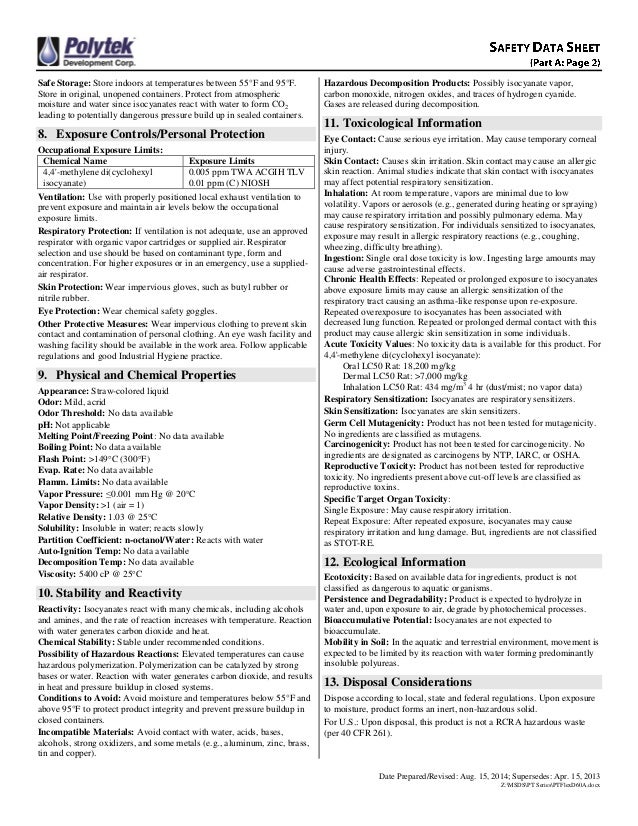 Date Prepared/Revised: Aug. 15, 2014; Supersedes: Apr. 15, 2013
Z:MSDSPT SeriesPTFlexD60A.docx
Safe Storage: Store indoors at temperatures between 55°F and 95°F.
Store in original, unopened containers. Protect from atmospheric
moisture and water since isocyanates react with water to form CO2
leading to potentially dangerous pressure build up in sealed containers.
8. Exposure Controls/Personal Protection
Occupational Exposure Limits:
Chemical Name Exposure Limits
4,4'-methylene di(cyclohexyl
isocyanate)
0.005 ppm TWA ACGIH TLV
0.01 ppm (C) NIOSH
Ventilation: Use with properly positioned local exhaust ventilation to
prevent exposure and maintain air levels below the occupational
exposure limits.
Respiratory Protection: If ventilation is not adequate, use an approved
respirator with organic vapor cartridges or supplied air. Respirator
selection and use should be based on contaminant type, form and
concentration. For higher exposures or in an emergency, use a supplied-
air respirator.
Skin Protection: Wear impervious gloves, such as butyl rubber or
nitrile rubber.
Eye Protection: Wear chemical safety goggles.
Other Protective Measures: Wear impervious clothing to prevent skin
contact and contamination of personal clothing. An eye wash facility and
washing facility should be available in the work area. Follow applicable
regulations and good Industrial Hygiene practice.
9. Physical and Chemical Properties
Appearance: Straw-colored liquid
Odor: Mild, acrid
Odor Threshold: No data available
pH: Not applicable
Melting Point/Freezing Point: No data available
Boiling Point: No data available
Flash Point: >149C (300F)
Evap. Rate: No data available
Flamm. Limits: No data available
Vapor Pressure: ≤0.001 mm Hg @ 20C
Vapor Density: >1 (air = 1)
Relative Density: 1.03 @ 25C
Solubility: Insoluble in water; reacts slowly
Partition Coefficient: n-octanol/Water: Reacts with water
Auto-Ignition Temp: No data available
Decomposition Temp: No data available
Viscosity: 5400 cP @ 25C
10. Stability and Reactivity
Reactivity: Isocyanates react with many chemicals, including alcohols
and amines, and the rate of reaction increases with temperature. Reaction
with water generates carbon dioxide and heat.
Chemical Stability: Stable under recommended conditions.
Possibility of Hazardous Reactions: Elevated temperatures can cause
hazardous polymerization. Polymerization can be catalyzed by strong
bases or water. Reaction with water generates carbon dioxide, and results
in heat and pressure buildup in closed systems.
Conditions to Avoid: Avoid moisture and temperatures below 55°F and
above 95°F to protect product integrity and prevent pressure buildup in
closed containers.
Incompatible Materials: Avoid contact with water, acids, bases,
alcohols, strong oxidizers, and some metals (e.g., aluminum, zinc, brass,
tin and copper).
Hazardous Decomposition Products: Possibly isocyanate vapor,
carbon monoxide, nitrogen oxides, and traces of hydrogen cyanide.
Gases are released during decomposition.
11. Toxicological Information
Eye Contact: Cause serious eye irritation. May cause temporary corneal
injury.
Skin Contact: Causes skin irritation. Skin contact may cause an allergic
skin reaction. Animal studies indicate that skin contact with isocyanates
may affect potential respiratory sensitization.
Inhalation: At room temperature, vapors are minimal due to low
volatility. Vapors or aerosols (e.g., generated during heating or spraying)
may cause respiratory irritation and possibly pulmonary edema. May
cause respiratory sensitization. For individuals sensitized to isocyanates,
exposure may result in allergic respiratory reactions (e.g., coughing,
wheezing, difficulty breathing).
Ingestion: Single oral dose toxicity is low. Ingesting large amounts may
cause adverse gastrointestinal effects.
Chronic Health Effects: Repeated or prolonged exposure to isocyanates
above exposure limits may cause an allergic sensitization of the
respiratory tract causing an asthma-like response upon re-exposure.
Repeated overexposure to isocyanates has been associated with
decreased lung function. Repeated or prolonged dermal contact with this
product may cause allergic skin sensitization in some individuals.
Acute Toxicity Values: No toxicity data is available for this product. For
4,4'-methylene di(cyclohexyl isocyanate):
Oral LC50 Rat: 18,200 mg/kg
Dermal LC50 Rat: >7,000 mg/kg
Inhalation LC50 Rat: 434 mg/m3
4 hr (dust/mist; no vapor data)
Respiratory Sensitization: Isocyanates are respiratory sensitizers.
Skin Sensitization: Isocyanates are skin sensitizers.
Germ Cell Mutagenicity: Product has not been tested for mutagenicity.
No ingredients are classified as mutagens.
Carcinogenicity: Product has not been tested for carcinogenicity. No
ingredients are designated as carcinogens by NTP, IARC, or OSHA.
Reproductive Toxicity: Product has not been tested for reproductive
toxicity. No ingredients present above cut-off levels are classified as
reproductive toxins.
Specific Target Organ Toxicity:
Single Exposure: May cause respiratory irritation.
Repeat Exposure: After repeated exposure, isocyanates may cause
respiratory irritation and lung damage. But, ingredients are not classified
as STOT-RE.
12. Ecological Information
Ecotoxicity: Based on available data for ingredients, product is not
classified as dangerous to aquatic organisms.
Persistence and Degradability: Product is expected to hydrolyze in
water and, upon exposure to air, degrade by photochemical processes.
Bioaccumulative Potential: Isocyanates are not expected to
bioaccumulate.
Mobility in Soil: In the aquatic and terrestrial environment, movement is
expected to be limited by its reaction with water forming predominantly
insoluble polyureas.
13. Disposal Considerations
Dispose according to local, state and federal regulations. Upon exposure
to moisture, product forms an inert, non-hazardous solid.
For U.S.: Upon disposal, this product is not a RCRA hazardous waste
(per 40 CFR 261).
 