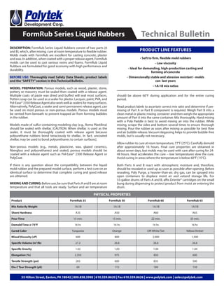 DESCRIPTION: FormRub Series Liquid Rubbers consist of two parts (A
and B), which, after mixing, cure at room temperature to flexible rubber.
Molds made with FormRub are excellent for casting concrete, plaster
and wax. In addition, when coated with a proper release agent, FormRub
molds can be used to cast various resins and foams. FormRub Liquid
Rubbers are formulated for good economy with high performance and
durability.
BEFORE USE: Thoroughly read Safety Data Sheets, product labels
and the“SAFETY”section in this Technical Bulletin.
MODEL PREPARATION: Porous models, such as wood, plaster, stone,
pottery or masonry must be sealed then coated with a release agent.
Multiple coats of paste wax dried and buffed will seal most surfaces.
Potters soap can be used as a sealer for plaster. Lacquer, paint, PVA, and
Pol-Ease®2350ReleaseAgentalsoworkwellassealersformanysurfaces.
Alternatively, PolyCoat, a sealer and semi-permanent release agent, can
be used on most porous or non-porous models. Porous models must
be vented from beneath to prevent trapped air from forming bubbles
in the rubber.
Models made of sulfur-containing modeling clay (e.g., Roma Plastilina)
should be sealed with shellac [CAUTION: When shellac is used as the
sealer, it must be thoroughly coated with release agent because
polyurethane rubbers bond tenaciously to shellac. In fact, uncoated
shellac may be used to bond polyurethanes to certain surfaces].
Non-porous models (e.g., metals, plasticine, wax, glazed ceramics,
fiberglass and polyurethanes) and sealed, porous models should be
coated with a release agent such as Pol-Ease® 2300 Release Agent or
PolyCoat.
If there is any question about the compatibility between the liquid
mold rubber and the prepared model surface, perform a test cure on an
identical surface to determine that complete curing and good release
are obtained.
MIXING AND CURING: Before use, be sure that Parts A and B are at room
temperature and that all tools are ready. Surface and air temperature
FormRub Series Liquid Rubbers Technical Bulletin
55 Hilton Street, Easton, PA 18042 | 800.858.5990 | 610.559.8620 | Fax 610.559.8626 | www.polytek.com | sales@polytek.com
should be above 60°F during application and for the entire curing
period.
Read product labels to ascertain correct mix ratio and determine if pre-
mixing of Part A or Part B component is required. Weigh Part B into a
clean metal or plastic mixing container and then weigh the appropriate
amount of Part A into the same container. Mix thoroughly. Hand mixing
with a Poly Paddle is best to avoid mixing air into the rubber. While
mixing, scrape the sides and bottom several times to ensure thorough
mixing. Pour the rubber as soon after mixing as possible for best flow
and air bubble release. Vacuum degassing helps to provide bubble-free
molds, but is usually not necessary.
Allow rubber to cure at room temperature, 77°F (25°C). Carefully demold
after approximately 16 hours. Final cure properties are obtained in
about seven days, but molds may be used with care after curing for 24-
48 hours. Heat accelerates the cure -- low temperatures slow the cure.
Avoid curing in areas where the temperature is below 60°F (15°C).
Both Parts A and B react with atmospheric moisture and, therefore,
should be resealed or used up as soon as possible after opening. Before
resealing, Poly Purge, a heavier-than-air, dry gas, can be sprayed into
open containers to displace moist air and extend storage life. For
55-gallon drums of Parts A and B, affix Drierite® cartridges on the small
bung during dispensing to protect product from moist air entering the
drum.
PHYSICAL PROPERTIES
Product FormRub 35 FormRub 50 FormRub 60 FormRub 65
Mix Ratio By Weight 1A:1B 1A:1B 1A:1B 1A:1B
Shore Hardness A35 A50 A60 A65
Pour Time 15 min. 15 min. 22 min. 35 min.
Demold Time @ 73°F 16 hr. 16 hr. 16 hr. 16 hr.
Cured Color Turquoise Orange Off-White/Tan Yellow/Amber
Mixed Viscosity (cP) 600 800 2,000 1,500
Specific Volume (in3
/lb) 27.2 26.6 26.6 26.6
Specific Gravity 1.02 1.03 1.04 1.04
Elongation (%) 2,250 975 850 600
Tensile Strength (psi) 283 600 835 500
Die C Tear Strength (pli) 69 115 189 150
- Soft to firm, flexible mold rubbers
- Low viscosity
- Ideal for demanding, high-production casting and
forming of concrete
- Dimensionally stable and abrasion resistant - molds
can last years
- 1A:1B mix ratios
PRODUCT LINE FEATURES
 