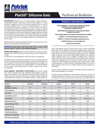 DESCRIPTION: PlatSil® Gels are 1A:1B (by weight or volume) platinum-
cured silicone systems that can be used as mold rubbers, to create
prosthetic appliances, and for life casting. Polytek offers an array of
accessory products that can be used independently or in concert
to increase working time, accelerate cure time, thicken the mix for
brushing/layering, thin the mix for easier pouring, or soften or harden
therubber.Smith’sTheatricalProstheticDeadenerandPlatSil®Deadener
LV can be added to soften and eliminate the snappy, synthetic look and
feel of ordinary silicone rubbers. “Deadened” PlatSil Gels can be made
to look, feel and move like living tissue. Unlike silicone fluid, Deadener
does not leach from the cured rubber/appliance, so bonding and use
are far easier.
PlatSil Gel-OO30 & PlatSil Gel-OO20 are lower in viscosity and are less
tacky on cure compared to PlatSil Gel-OO.
BEFORE USE: Thoroughly read Safety Data Sheets, product labels
and the“SAFETY”section in this Technical Bulletin.
MIXING AND CURING: Before use, be sure that Parts A and B are at room
temperature and that all tools are ready. Surface and air temperatures
should
be above 60°F during application and for the entire curing period.
Carefully measure or weigh Part B and then Part A in proper ratio into
a clean mixing container. Mix thoroughly, scraping sides and bottom of
the container. The mix should be quickly placed over the model or in
the mold. If more working time is needed, PlatSil® 71/73 Part R Retarder
can be used so vacuuming, pressure casting, or larger mixes can be
accomplished.
MOLD MAKING - INDUSTRIAL APPLICATIONS: Seal porous models
(e.g., wood or plaster) with wax, petroleum jelly, lacquer or paint to
prevent penetration of the rubber into the pores of the material. The
model and other surfaces that contact the liquid rubber should be
coated lightly with Pol-Ease® 2350 Release Agent or sprayed with Pol-
PlatSil® Silicone Gels Technical Bulletin
55 Hilton Street, Easton, PA 18042 | 800.858.5990 | 610.559.8620 | Fax 610.559.8626 | www.polytek.com | sales@polytek.com
Ease® 2500 Release Agent. Pol-Ease 2350 is both a sealer and release
agent and must be allowed to dry before applying liquid rubber. Pol-
Ease 2500 is an aerosol spray and does not need to dry before applying
liquid rubber. Do not use silicone-based release agents (i.e., Pol-Ease
2300) on surfaces that contact liquid PlatSil rubbers since inhibition
and/or adhesion may occur. In addition, modeling clays containing
sulfur will inhibit curing. Contamination with soaps, amines, sulfur, tin
compounds, polyester resins and some silicone rubbers can inhibit
surface cure. PlatSil rubber may bond to cured silicone rubber unless
a parting agent (i.e., Pol-Ease 2350 or 2500 Release Agent) is used. If in
doubt, perform a test cure on a similar surface to ensure proper cure
and release.
Porous models should be vented from beneath to prevent trapped air
from causing bubbles in the rubber.
For best results, the PlatSil Gel mold should be allowed to cure for the
specified demold time before it is put into use. No release agent is
necessary for casting most materials in properly-cured PlatSil Gels. For
- Add“Deadener”to create ultra-realistic prosthetic
appliances with varying skin effects
and levels of adhesion/tack
- Add PlatSil Part H Hardener to increase the Shore
hardness up to A40
- Fast-setting options (30-minute demold times) available
- PlatSil® 71/73 Part R Retarder slows the cure
- PlatSil® 71/73 Part X Accelerator speeds the cure
- PlatThix thickens to a brushable mix
- Bonds to Poly Plastics
PHYSICAL PROPERTIES
Product Gel-OO20 Gel-OO30 Gel-OO Gel-10 Gel-25
Mix Ratio
by Weight or Volume
1A:1B 1A:1B 1A:1B 1A:1B 1A:1B
Shore Hardness OO20 OO30 OO30 A10 A25
Pour Time 40 min. 45 min. 6 min. 6 min. 5 min.
Demold Time @ 73°F 2 hr. 4 hr. 30 min. 30 min. 60 min.
Cured Color Milky White Milky White Milky White Milky White Milky White
Mixed Viscosity (cP) 3,900 6,200 22,000 15,000 3,500
Specific Volume (in3
/lb) 26 26 25 25 25
Specific Gravity 1.05 1.05 1.1 1.1 1.1
Elongation (%) 964 848 1,275 970 385
Tensile Strength (psi) 122 118 154 228 434
Die B Tear Strength (pli) 24.8 36.6 56 80 146
Die T Tear Strength (pli) 1.3 10.7 19 27 28
PRODUCT LINE FEATURES
 