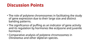 Discussion Points
• The role of polytene chromosomes in facilitating the study
of gene expression due to their large size and distinct
banding patterns.
• The significance of puffing as an indicator of gene activity
and its regulation by hormones like ecdysone and juvenile
hormone .
• Comparative analysis of polytene chromosomes in
Chironomus and other dipteran species.​
 
