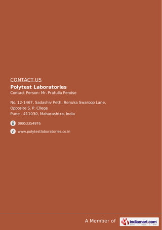 A Member of
CONTACT US
Polytest Laboratories
Contact Person: Mr. Prafulla Pendse
No. 12-1467, Sadashiv Peth, Renuka Swaroop Lane,
Opposite S. P. Cllege
Pune - 411030, Maharashtra, India
09953354976
www.polytestlaboratories.co.in
 