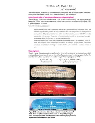 The cooling is done by passing the vapour through a water-cooled heat exchanger, made of graphite to
resist chemical attack and thermal shock. Reactor residence time is 1 second.
(d) Polymerization of tetrafluoroethene (tetrafluoroethylene)
The monomer is transformed into the polymer, PTFE, by radical polymerization. The reaction is carried out
by passing TFE into water containing a radical initiator, e.g. ammonium persulfate, (NH4)2S2O8, at 310-350
K and a pressure of 10-20 atm.
Two different procedures are used:
granular polymerization gives a suspension of string-like PTFE particles up to 1 cm long in water. These
are milled to produce fine powders (30 pm) used for moulding. The fine powders are also agglomerated to
larger particles (500 pm) to give better flow. Unlike other thermoplastics, such as PVC, PTFE cannot be
processed by melt extrusion. The powder is therefore moulded into rods for extrusion and heating at
temperatures above 530 K to force the particles to stick together.
dispersion polymerization can be used to obtain a colloidal dispersion of PTFE particles (0.25 pm) in
water. The dispersion can be concentrated and used for dip coating or spraying articles. The dispersion
can also be coagulated and dried to give a powder, which, in turn, is made into a paste and extruded on to
wire.
Co-polymers
There is a group of co-polymers which are formed by the co-polymerization of tetrafluoroethene and other
unsaturated organic compounds such as ethene, hexafluoropropene and perfluoropropylvinyl ether. As
described above, these co-polymers are used in many of the examples given for PTFE.
Figure 2 The outer skin of the Allianz Arena in Munich is made of cushions of
ETFE. There are lights inside the cushions which are changed depending on
which team is playing: white when the German national team is playing, red for FC
Bayern Munich and blue for TSV1860 Munich.
 