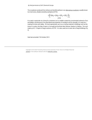 By kind permission of AGC Chemicals Europe.
The co-polymer produced from ethene and tetrafluroethene is an alternating co-polymer usually known by
its trivial name, ethylene tetrafluoroethylene (ETFE):
It is used, in particular as a lining for containers as it is stable to attack by concentrated solutions of acids
and alkalis, and because of its good electrical properties of insulation and its strength, it is used as a
coating for wires and cables. Its most spectacular use is as a roofing material in buildings such as the O
Arena in London, the Eden Project in Cornwall and the Birds Nest Olympic Stadium in Beijing. The roofs are
made up of 2 - 5 layers of large cushions of ETFE. It is also used as an outer skin of large buildings (Figure
2).
Date last amended: 7th October 2013
Copyright © 2014 CIEC Promoting Science at the University of York, York, UK. All Rights Reserved.
Joomla! is Free Software released under the GNU/GPL License.
 