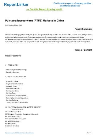 Find Industry reports, Company profiles
ReportLinker                                                                    and Market Statistics
                                              >> Get this Report Now by email!



Polytetrafluoroetylene (PTFE) Markets in China
Published on March 2013

                                                                                                          Report Summary

China's demand for polytetrafluoroetylene (PTFE) has grown at a fast pace in the past decade. In the next five years, both production
and demand will continue to grow. This new study examines China's economic trends, investment environment, industry
development, supply and demand, industry capacity, industry structure, marketing channels and major industry participants. Historical
data (2002, 2007 and 2012) and long-term forecasts through 2017 and 2022 are presented. Major producers in China are profiled.




                                                                                                          Table of Content

TABLE OF CONTENTS




I. INTRODUCTION


 Report Scope and Methodology
 Executive Summary


II. BUSINESS ENVIRONMENT


 Economic Outlook
  Key Economic Indicators
  Industrial Output
  Population and Labor
  Foreign Investment
  Foreign Trade
 Financial and Tax Regulations
  Banking System and Regulations
  Foreign Exchange
  Taxes, Tariff and Custom Duties


III. POLYTETRAFLUOROETHENE(PTFE) INDUSTRY
              ASSESSMENTS
PTFE Industry Structure
PTFE Industry Production, Capacity and Demand
Major Producer Facility
Market Share of Key Producers
Major PTFE Producers
Major End-Users
Investment Structure



Polytetrafluoroetylene (PTFE) Markets in China (From Slideshare)                                                             Page 1/8
 