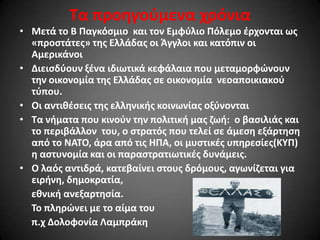 Σα προθγοφμενα χρόνια
• Μετά το Β Παγκόςμιο και τον Εμφφλιο Πόλεμο ζρχονται ωσ
«προςτάτεσ» τθσ Ελλάδασ οι Άγγλοι και κατόπιν οι
Αμερικάνοι
• Διειςδφουν ξζνα ιδιωτικά κεφάλαια που μεταμορφϊνουν
τθν οικονομία τθσ Ελλάδασ ςε οικονομία νεοαποικιακοφ
τφπου.
• Οι αντικζςεισ τθσ ελλθνικισ κοινωνίασ οξφνονται
• Σα νιματα που κινοφν τθν πολιτικι μασ ηωι: ο βαςιλιάσ και
το περιβάλλον του, ο ςτρατόσ που τελεί ςε άμεςθ εξάρτθςθ
από το ΝΑΣΟ, άρα από τισ ΗΠΑ, οι μυςτικζσ υπθρεςίεσ(ΚΤΠ)
θ αςτυνομία και οι παραςτρατιωτικζσ δυνάμεισ.
• Ο λαόσ αντιδρά, κατεβαίνει ςτουσ δρόμουσ, αγωνίηεται για
ειρινθ, δθμοκρατία,
εκνικι ανεξαρτθςία.
Σο πλθρϊνει με το αίμα του
π.χ Δολοφονία Λαμπράκθ

 