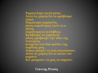 Χαμογελάμε κατά μέσα.
Αυτό το χαμόγελο το κρύβουμε
τώρα.
Παράνομο χαμόγελο,
όπως παράνομος έγινε κι ο
ήλιος,
παράνομη κι η αλήθεια.
Κρύβουμε το χαμόγελο
όπως κρύβουμε την ιδέα της
λευτεριάς
ανάμεσα στα δύο φύλλα της
καρδιάς μας.
Αύριο μπορεί να μας σκοτώσουν.
Αυτό το χαμόγελο κι αυτόν τον
ουρανό
δεν μπορούν να μας τα πάρουν.
Γιάννης Ρίτσος

 