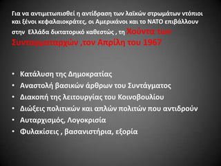 Για να αντιμετωπιςκεί θ αντίδραςθ των λαϊκϊν ςτρωμάτων ντόπιοι
και ξζνοι κεφαλαιοκράτεσ, οι Αμερικάνοι και το ΝΑΣΟ επιβάλλουν

ςτθν Ελλάδα δικτατορικό κακεςτϊσ , τθ Χοφντα

των
΢υνταγματαρχϊν ,τον Απρίλθ του 1967
•
•
•
•
•
•

Κατάλυςθ τθσ Δθμοκρατίασ
Αναςτολι βαςικϊν άρκρων του ΢υντάγματοσ
Διακοπι τθσ λειτουργίασ του Κοινοβουλίου
Διϊξεισ πολιτικϊν και απλϊν πολιτϊν που αντιδροφν
Αυταρχιςμόσ, Λογοκριςία
Φυλακίςεισ , βαςανιςτιρια, εξορία

 