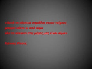 «Αυτά τα κόκκινα ςημάδια ςτουσ τοίχουσ
μπορεί νάναι κι από αίμα
όλο το κόκκινο ςτισ μζρεσ μασ είναι αίμα»
Γιάννησ Ρίτςοσ

 