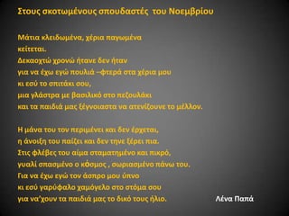 ΢τουσ ςκοτωμζνουσ ςπουδαςτζσ του Νοεμβρίου
Μάτια κλειδωμζνα, χζρια παγωμζνα
κείτεται.
Δεκαοχτϊ χρονϊ ιτανε δεν ιταν
για να ζχω εγϊ πουλιά –φτερά ςτα χζρια μου
κι εςφ το ςπιτάκι ςου,
μια γλάςτρα με βαςιλικό ςτο πεηουλάκι
και τα παιδιά μασ ξζγνοιαςτα να ατενίηουνε το μζλλον.
Η μάνα του τον περιμζνει και δεν ζρχεται,
θ άνοιξθ του παίηει και δεν τθνε ξζρει πια.
΢τισ φλζβεσ του αίμα ςταματθμζνο και πικρό,
γυαλί ςπαςμζνο ο κὀςμοσ , ςωριαςμζνο πάνω του.
Για να ζχω εγϊ τον άςπρο μου φπνο
κι εςφ γαρφφαλο χαμόγελο ςτο ςτόμα ςου
για να’χουν τα παιδιά μασ το δικό τουσ ιλιο.

Λζνα Παπά

 
