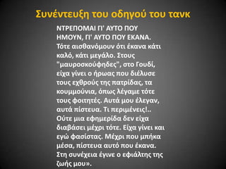΢υνζντευξθ του οδθγοφ του τανκ
ΝΣΡΕΠΟΜΑΙ ΓΙ' AYTO ΠΟΤ
HMOYN, ΓΙ' AYTO ΠΟΤ EKANA.
Σότε αιςκανόμουν ότι ζκανα κάτι
καλό, κάτι μεγάλο. ΢τουσ
"μαυροςκοφφθδεσ", ςτο Γουδί,
είχα γίνει ο ιρωασ που διζλυςε
τουσ εχκροφσ τθσ πατρίδασ, τα
κουμμοφνια, όπωσ λζγαμε τότε
τουσ φοιτθτζσ. Αυτά μου ζλεγαν,
αυτά πίςτευα. Σι περιμζνεισ!..
Οφτε μια εφθμερίδα δεν είχα
διαβάςει μζχρι τότε. Είχα γίνει και
εγϊ φαςίςτασ. Μζχρι που μπικα
μζςα, πίςτευα αυτό που ζκανα.
΢τθ ςυνζχεια ζγινε ο εφιάλτθσ τθσ
ηωισ μου».

 