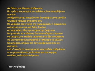 Αν κζλεισ να λζγεςαι άνκρωποσ
κα πρζπει να μπορείσ να πεκάνεισ ζνα οποιοδιποτε
πρωινό.
Αποβραδίσ ςτθν απομόνωςθ κα γράψεισ ζνα μεγάλο
τρυφερό γράμμα ςτθ μάνα ςου
κα γράψεισ ςτον τοίχο τθν θμερομθνία, τ’ αρχικά του
ονόματόσ ςου και μια λζξθ: Ειρινθ
ςα νάγραφεσ όλθ τθν ιςτορία τθσ ηωισ ςου.
Να μπορείσ να πεκάνεισ ζνα οποιοδιποτε πρωινό
να μπορείσ να ςτακείσ μπροςτά ςτα ζξθ ντουφζκια
ςα να ςτεκόςουνα μπροςτά ς’ ολάκερο το μζλλον.
Να μπορείσ, απάνω απ’ τθν ομοβροντία που ςε
ςκοτϊνει
εςφ ν’ ακοφσ τα εκατομμφρια των απλϊν ανκρϊπων
που τραγουδϊντασ πολεμάνε για τθν ειρινθ.
Αν κζλεισ να λζγεςαι άνκρωποσ

Σάςοσ Λειβαδίτθσ

 