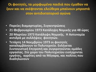 Οι φοιτθτζσ, τα μορφωμζνα παιδιά που ζμακαν να
ηουν και να ςκζφτονται ελεφκερα μπαίνουν μπροςτά
ςτον αντιδικτατορικό αγϊνα
• Πορείεσ διαμαρτυρίασ, ΢υγκεντρϊςεισ
• 21 Φεβρουαρίου 1973 Κατάλθψθ Νομικισ για 48 ϊρεσ
• 20 Μαρτίου 1973 Κατάλθψθ Νομικισ. H Αςτυνομία
αντιδρά με ςυλλιψεισ φοιτθτϊν.
• Σετάρτθ 14 Νοεμβρίου 1973 οι φοιτθτζσ
καταλαμβάνουν το Πολυτεχνείο. Εκλζγεται
΢υντονιςτικι Επιτροπι και ςυγκροτοφνται ομάδεσ
εργαςίασ. ΢το χϊρο του Πολυτεχνείου ειςζρχονται
εργάτεσ, αγρότεσ από τα Μζγαρα, και πολίτεσ που
διαδθλϊνουν

 