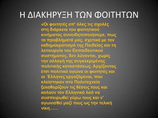 H ΔΙΑΚΗΡΥΞΗ ΤΩΝ ΦΟΙΤΗΤΩΝ
«Οη θνηηεηέο απ' όιεο ηηο ζρνιέο
ζηε δηάξθεηα ηνπ θνηηεηηθνύ
θηλήκαηνο ζπλεηδεηνπνηήζακε, πωο
ηα πξνβιήκαηά καο, ζρεηηθά κε ηνλ
εθδεκνθξαηηζκό ηεο Παηδείαο θαη ηε
ιεηηνπξγία ηνπ Eθπαηδεπηηθνύ
ζπζηήκαηνο, δελ ιύλνληαη, ρωξίο
ηελ αιιαγή ηεο ζπγθεθξηκέλεο
πνιηηηθήο θαηαζηάζεωο. Αξρίδνληαο
έηζη πνιηηηθό αγώλα νη θνηηεηέο θαη
νη ΄Ειιελεο εξγαδόκελνη, πνπ
θιείζηεθαλ ζην Πνιπηερλείν
μεθαζαξίδνπλ ηηο ζέζεηο ηνπο θαη
θαινύλ ηνλ Ειιεληθό ιαό λα
ζπζπεηξωζεί γύξω ηνπο θαη λ'
αγωληζζεί καδί ηνπο ωο ηελ ηειηθή
λίθε……

 