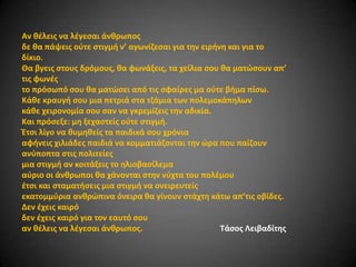 Αν κζλεισ να λζγεςαι άνκρωποσ
δε κα πάψεισ οφτε ςτιγμι ν’ αγωνίηεςαι για τθν ειρινθ και για το
δίκιο.
Θα βγεισ ςτουσ δρόμουσ, κα φωνάξεισ, τα χείλια ςου κα ματϊςουν απ’
τισ φωνζσ
το πρόςωπό ςου κα ματϊςει από τισ ςφαίρεσ μα οφτε βιμα πίςω.
Κάκε κραυγι ςου μια πετριά ςτα τηάμια των πολεμοκάπθλων
κάκε χειρονομία ςου ςαν να γκρεμίηεισ τθν αδικία.
Και πρόςεξε: μθ ξεχαςτείσ οφτε ςτιγμι.
Ζτςι λίγο να κυμθκείσ τα παιδικά ςου χρόνια
αφινεισ χιλιάδεσ παιδιά να κομματιάηονται τθν ϊρα που παίηουν
ανφποπτα ςτισ πολιτείεσ
μια ςτιγμι αν κοιτάξεισ το θλιοβαςίλεμα
αφριο οι άνκρωποι κα χάνονται ςτθν νφχτα του πολζμου
ζτςι και ςταματιςεισ μια ςτιγμι να ονειρευτείσ
εκατομμφρια ανκρϊπινα όνειρα κα γίνουν ςτάχτθ κάτω απ’τισ οβίδεσ.
Δεν ζχεισ καιρό
δεν ζχεισ καιρό για τον εαυτό ςου
αν κζλεισ να λζγεςαι άνκρωποσ.
Σάςοσ Λειβαδίτθσ

 