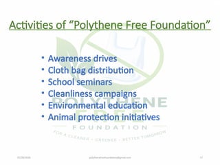07/28/2026 polythenefreefoundation@gmail.com 17
Activities of “Polythene Free Foundation”
• Awareness drives
• Cloth bag distribution
• School seminars
• Cleanliness campaigns
• Environmental education
• Animal protection initiatives
 