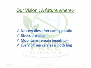 07/28/2026 polythenefreefoundation@gmail.com 18
Our Vision : A future where:-
✓ No cow dies after eating plastic
✓ Rivers are clean
✓ Mountains remain beautiful
✓ Every citizen carries a cloth bag
 