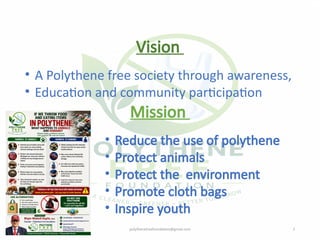 07/28/2026 polythenefreefoundation@gmail.com 2
Vision
• A Polythene free society through awareness,
• Education and community participation
Mission
• Reduce the use of polythene
• Protect animals
• Protect the environment
• Promote cloth bags
• Inspire youth
 