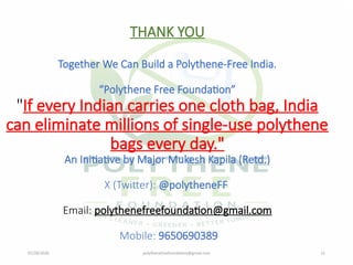 07/28/2026 polythenefreefoundation@gmail.com 21
THANK YOU
Together We Can Build a Polythene-Free India.
“Polythene Free Foundation”
"If every Indian carries one cloth bag, India
can eliminate millions of single-use polythene
bags every day."
An Initiative by Major Mukesh Kapila (Retd.)
X (Twitter): @polytheneFF
Email: polythenefreefoundation@gmail.com
Mobile: 9650690389
 
