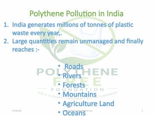 07/28/2026 polythenefreefoundation@gmail.com 4
Polythene Pollution in India
1. India generates millions of tonnes of plastic
waste every year,.
2. Large quantities remain unmanaged and finally
reaches :-
• Roads
• Rivers
• Forests
• Mountains
• Agriculture Land
• Oceans
 