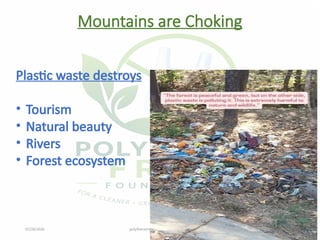 07/28/2026 polythenefreefoundation@gmail.com 8
Mountains are Choking
Plastic waste destroys
• Tourism
• Natural beauty
• Rivers
• Forest ecosystem
 