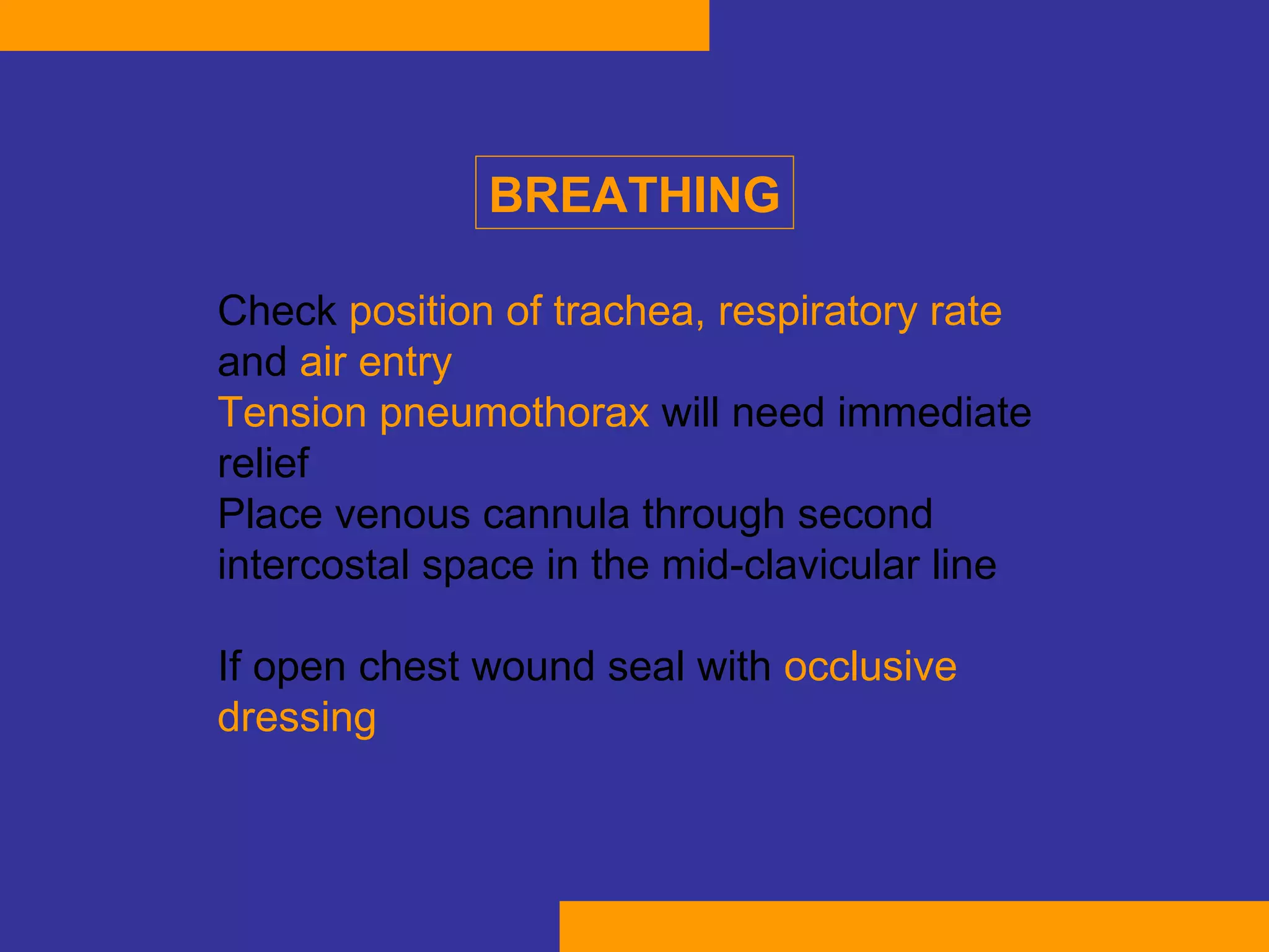 Check  position of trachea, respiratory rate  and  air entry T ension pneumothorax  will need immediate relief  Place venous cannula through second intercostal space in the mid-clavicular line  If open chest wound seal with  occlusive dressing   BREATHING 
