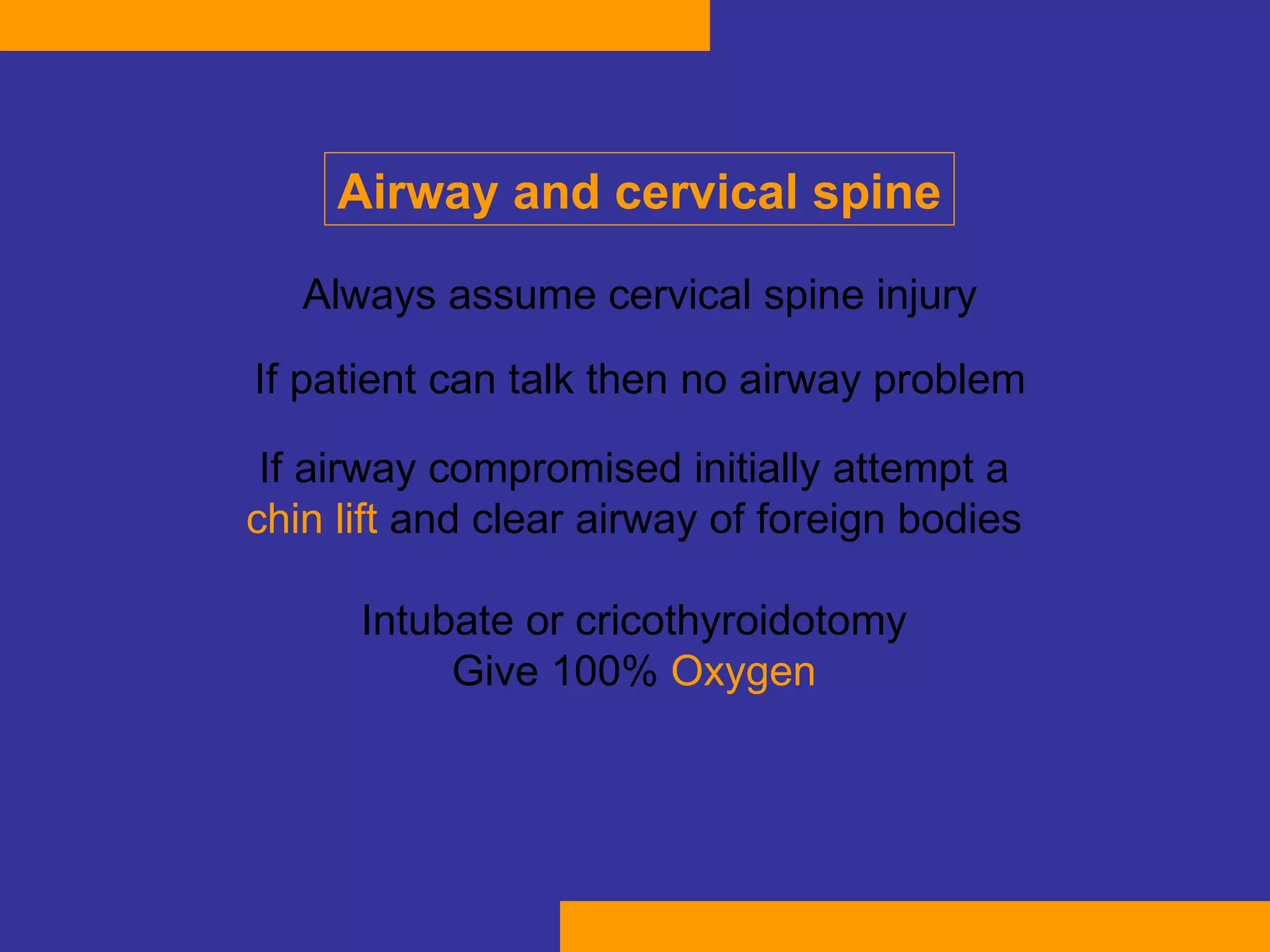 Always assume cervical spine injury If patient can talk then  no  airway  problem If airway compromised initially attempt a  chin lift   and clear airway of foreign bodies  Intubate or cricothyroidotomy  Give 100%  Oxygen   Airway and cervical spine 