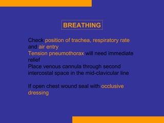 Check  position of trachea, respiratory rate  and  air entry T ension pneumothorax  will need immediate relief  Place venous cannula through second intercostal space in the mid-clavicular line  If open chest wound seal with  occlusive dressing   BREATHING 