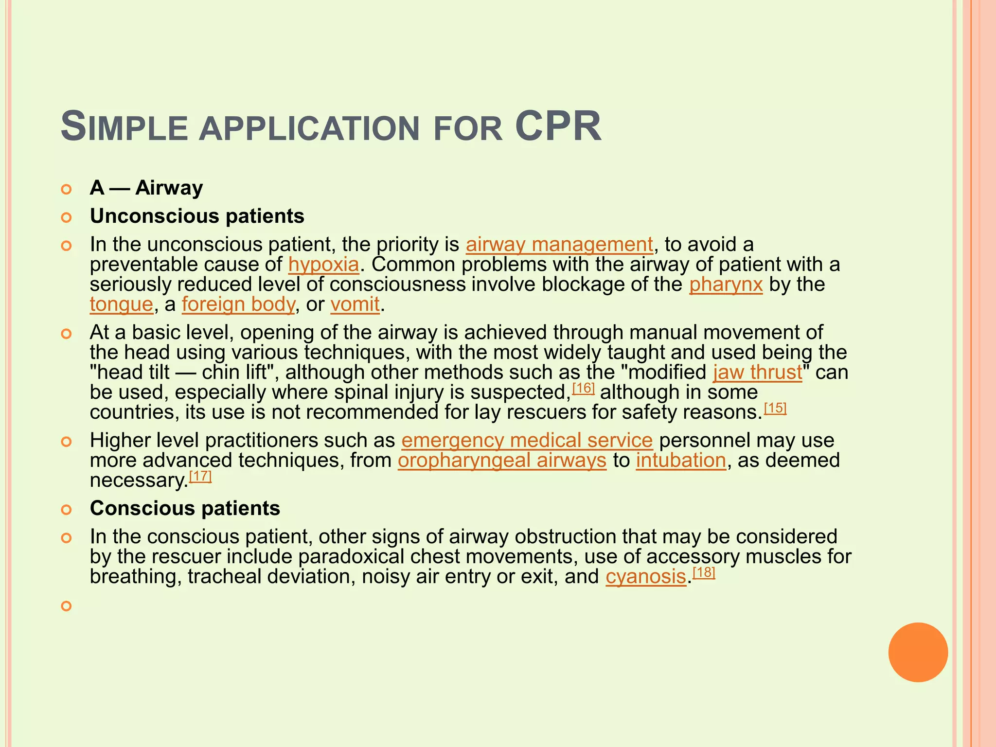 Simple application for CPR A — AirwayUnconscious patientsIn the unconscious patient, the priority is airway management, to avoid a preventable cause of hypoxia. Common problems with the airway of patient with a seriously reduced level of consciousness involve blockage of the pharynx by the tongue, a foreign body, or vomit.At a basic level, opening of the airway is achieved through manual movement of the head using various techniques, with the most widely taught and used being the "head tilt — chin lift", although other methods such as the "modified jaw thrust" can be used, especially where spinal injury is suspected,[16] although in some countries, its use is not recommended for lay rescuers for safety reasons.[15]Higher level practitioners such as emergency medical service personnel may use more advanced techniques, from oropharyngeal airways to intubation, as deemed necessary.[17]Conscious patientsIn the conscious patient, other signs of airway obstruction that may be considered by the rescuer include paradoxical chest movements, use of accessory muscles for breathing, tracheal deviation, noisy air entry or exit, and cyanosis.[18]