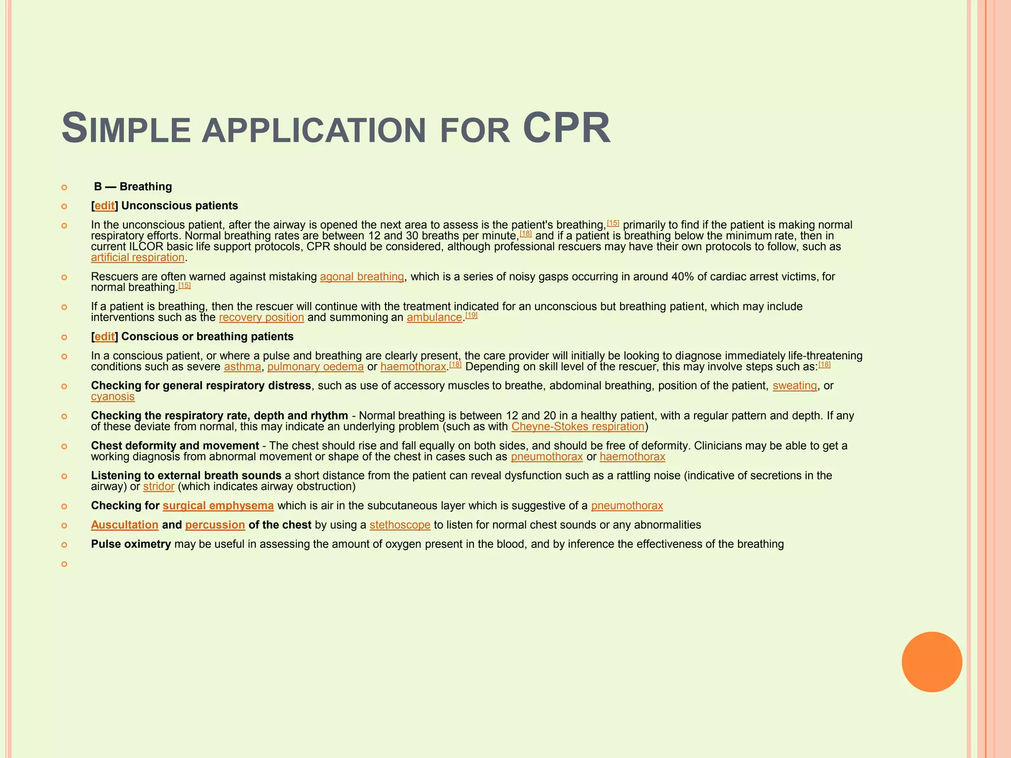 Simple application for CPR B — Breathing[edit] Unconscious patientsIn the unconscious patient, after the airway is opened the next area to assess is the patient's breathing,[15] primarily to find if the patient is making normal respiratory efforts. Normal breathing rates are between 12 and 30 breaths per minute,[18] and if a patient is breathing below the minimum rate, then in current ILCOR basic life support protocols, CPR should be considered, although professional rescuers may have their own protocols to follow, such as artificial respiration.Rescuers are often warned against mistaking agonal breathing, which is a series of noisy gasps occurring in around 40% of cardiac arrest victims, for normal breathing.[15]If a patient is breathing, then the rescuer will continue with the treatment indicated for an unconscious but breathing patient, which may include interventions such as the recovery position and summoning an ambulance.[19][edit] Conscious or breathing patientsIn a conscious patient, or where a pulse and breathing are clearly present, the care provider will initially be looking to diagnose immediately life-threatening conditions such as severe asthma, pulmonary oedema or haemothorax.[18] Depending on skill level of the rescuer, this may involve steps such as:[18]Checking for general respiratory distress, such as use of accessory muscles to breathe, abdominal breathing, position of the patient, sweating, or cyanosisChecking the respiratory rate, depth and rhythm - Normal breathing is between 12 and 20 in a healthy patient, with a regular pattern and depth. If any of these deviate from normal, this may indicate an underlying problem (such as with Cheyne-Stokes respiration)Chest deformity and movement - The chest should rise and fall equally on both sides, and should be free of deformity. Clinicians may be able to get a working diagnosis from abnormal movement or shape of the chest in cases such as pneumothorax or haemothoraxListening to external breath sounds a short distance from the patient can reveal dysfunction such as a rattling noise (indicative of secretions in the airway) or stridor (which indicates airway obstruction)Checking for surgical emphysema which is air in the subcutaneous layer which is suggestive of a pneumothoraxAuscultation and percussion of the chest by using a stethoscope to listen for normal chest sounds or any abnormalitiesPulse oximetry may be useful in assessing the amount of oxygen present in the blood, and by inference the effectiveness of the breathing