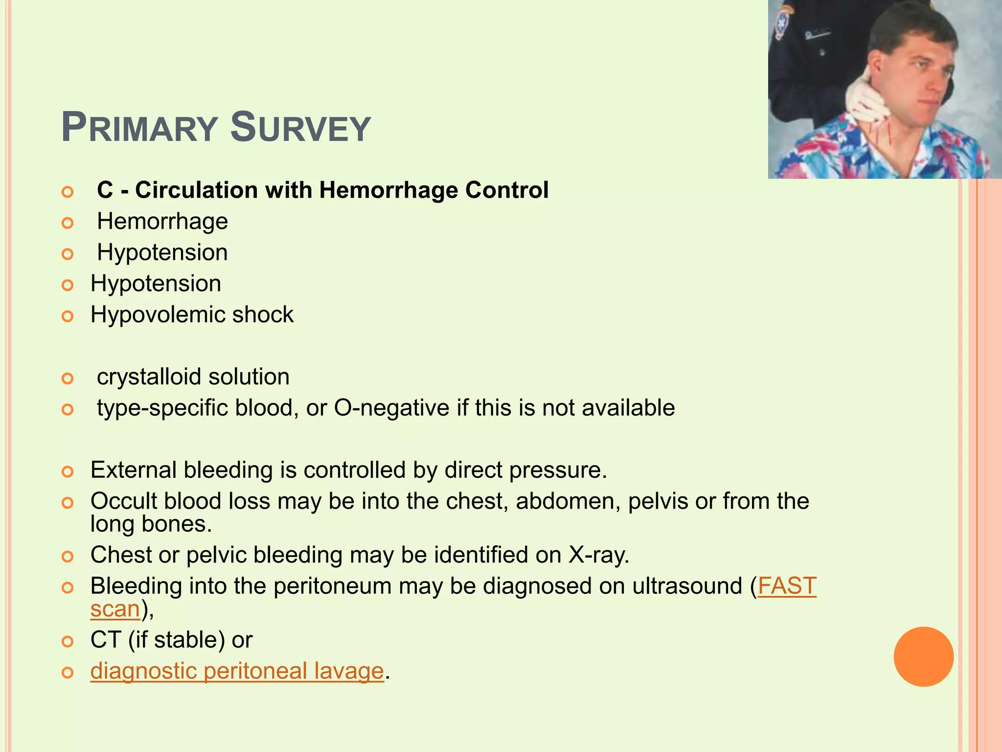 Primary SurveyC - Circulation with Hemorrhage Control Hemorrhage  Hypotension HypotensionHypovolemic shock crystalloid solution   type-specific blood, or O-negative if this is not available External bleeding is controlled by direct pressure. Occult blood loss may be into the chest, abdomen, pelvis or from the long bones. Chest or pelvic bleeding may be identified on X-ray. Bleeding into the peritoneum may be diagnosed on ultrasound (FAST scan), CT (if stable) or diagnostic peritoneal lavage.