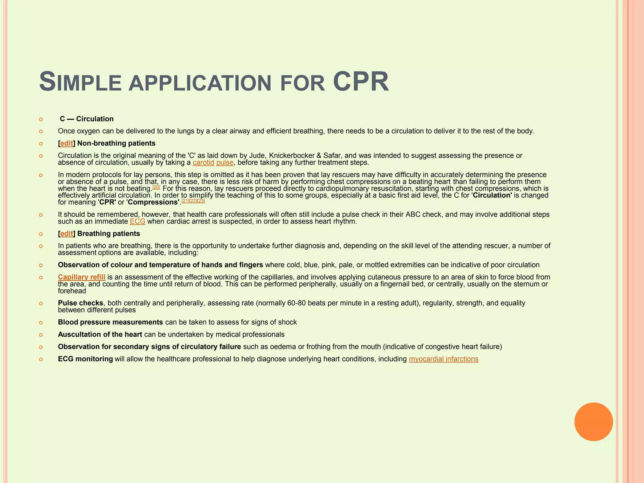 Simple application for CPR C — CirculationOnce oxygen can be delivered to the lungs by a clear airway and efficient breathing, there needs to be a circulation to deliver it to the rest of the body.[edit] Non-breathing patientsCirculation is the original meaning of the 'C' as laid down by Jude, Knickerbocker & Safar, and was intended to suggest assessing the presence or absence of circulation, usually by taking a carotidpulse, before taking any further treatment steps.In modern protocols for lay persons, this step is omitted as it has been proven that lay rescuers may have difficulty in accurately determining the presence or absence of a pulse, and that, in any case, there is less risk of harm by performing chest compressions on a beating heart than failing to perform them when the heart is not beating.[20] For this reason, lay rescuers proceed directly to cardiopulmonary resuscitation, starting with chest compressions, which is effectively artificial circulation. In order to simplify the teaching of this to some groups, especially at a basic first aid level, the C for 'Circulation' is changed for meaning 'CPR' or 'Compressions'.[21][22][23]It should be remembered, however, that health care professionals will often still include a pulse check in their ABC check, and may involve additional steps such as an immediate ECG when cardiac arrest is suspected, in order to assess heart rhythm.[edit] Breathing patientsIn patients who are breathing, there is the opportunity to undertake further diagnosis and, depending on the skill level of the attending rescuer, a number of assessment options are available, including:Observation of colour and temperature of hands and fingers where cold, blue, pink, pale, or mottled extremities can be indicative of poor circulationCapillary refill is an assessment of the effective working of the capillaries, and involves applying cutaneous pressure to an area of skin to force blood from the area, and counting the time until return of blood. This can be performed peripherally, usually on a fingernail bed, or centrally, usually on the sternum or foreheadPulse checks, both centrally and peripherally, assessing rate (normally 60-80 beats per minute in a resting adult), regularity, strength, and equality between different pulsesBlood pressure measurements can be taken to assess for signs of shockAuscultation of the heart can be undertaken by medical professionalsObservation for secondary signs of circulatory failure such as oedema or frothing from the mouth (indicative of congestive heart failure)ECG monitoring will allow the healthcare professional to help diagnose underlying heart conditions, including myocardial infarctions