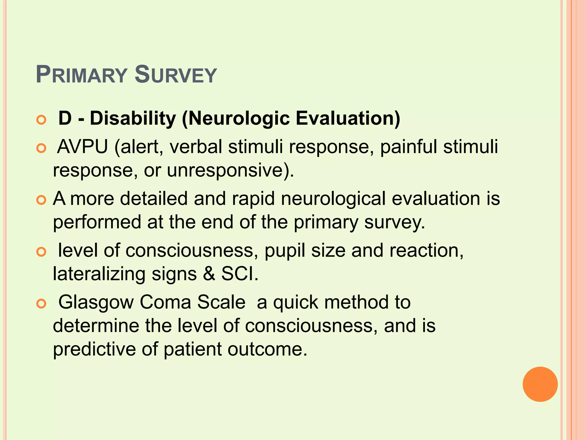 Primary SurveyD - Disability (Neurologic Evaluation) AVPU (alert, verbal stimuli response, painful stimuli response, or unresponsive). A more detailed and rapid neurological evaluation is performed at the end of the primary survey.  level of consciousness, pupil size and reaction, lateralizing signs & SCI. Glasgow Coma Scale  a quick method to determine the level of consciousness, and is predictive of patient outcome. 
