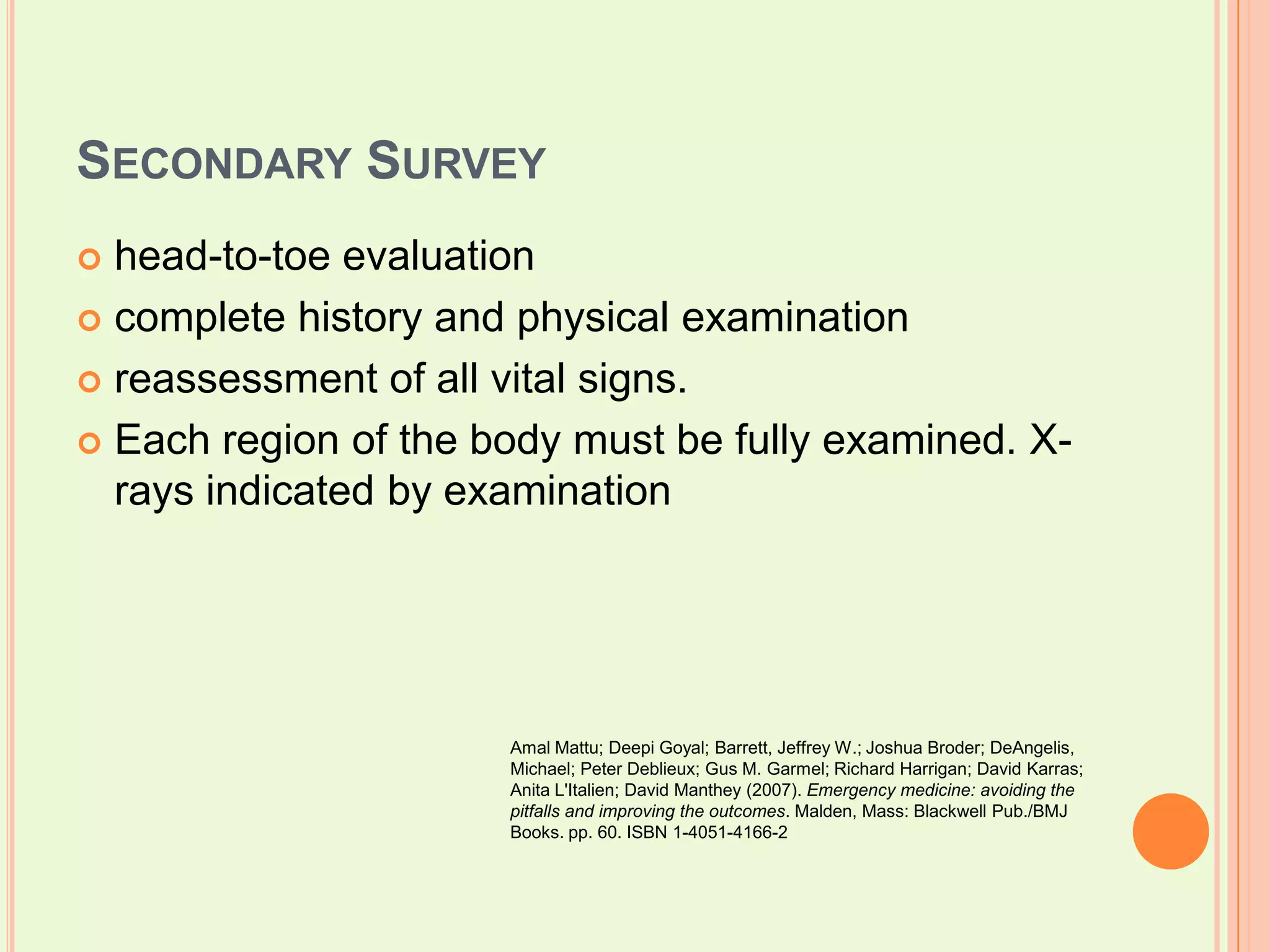 Secondary Survey head-to-toe evaluationcomplete history and physical examinationreassessment of all vital signs. Each region of the body must be fully examined. X-rays indicated by examinationAmalMattu; DeepiGoyal; Barrett, Jeffrey W.; Joshua Broder; DeAngelis, Michael; Peter Deblieux; Gus M. Garmel; Richard Harrigan; David Karras; Anita L'Italien; David Manthey (2007). Emergency medicine: avoiding the pitfalls and improving the outcomes. Malden, Mass: Blackwell Pub./BMJ Books. pp. 60. ISBN 1-4051-4166-2