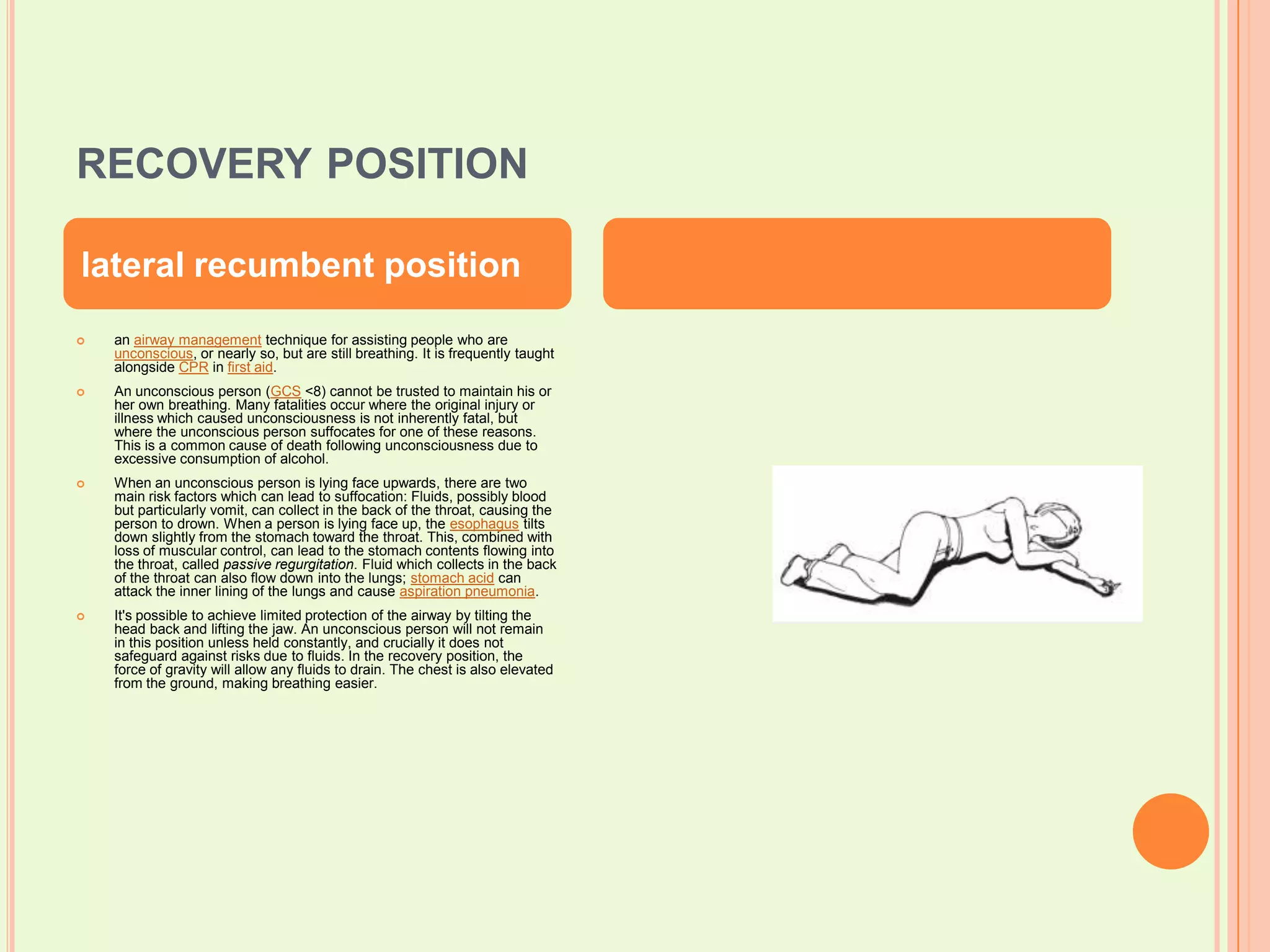 recovery positionan airway management technique for assisting people who are unconscious, or nearly so, but are still breathing. It is frequently taught alongside CPR in first aid.An unconscious person (GCS <8) cannot be trusted to maintain his or her own breathing. Many fatalities occur where the original injury or illness which caused unconsciousness is not inherently fatal, but where the unconscious person suffocates for one of these reasons. This is a common cause of death following unconsciousness due to excessive consumption of alcohol.When an unconscious person is lying face upwards, there are two main risk factors which can lead to suffocation: Fluids, possibly blood but particularly vomit, can collect in the back of the throat, causing the person to drown. When a person is lying face up, the esophagus tilts down slightly from the stomach toward the throat. This, combined with loss of muscular control, can lead to the stomach contents flowing into the throat, called passive regurgitation. Fluid which collects in the back of the throat can also flow down into the lungs; stomach acid can attack the inner lining of the lungs and cause aspiration pneumonia.It's possible to achieve limited protection of the airway by tilting the head back and lifting the jaw. An unconscious person will not remain in this position unless held constantly, and crucially it does not safeguard against risks due to fluids. In the recovery position, the force of gravity will allow any fluids to drain. The chest is also elevated from the ground, making breathing easier.lateral recumbent position